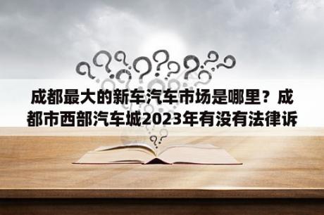 成都最大的新车汽车市场是哪里？成都市西部汽车城2023年有没有法律诉讼？