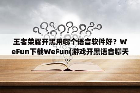 王者荣耀开黑用哪个语音软件好？WeFun下载WeFun(游戏开黑语音聊天软件) V1 0 0818 01 官