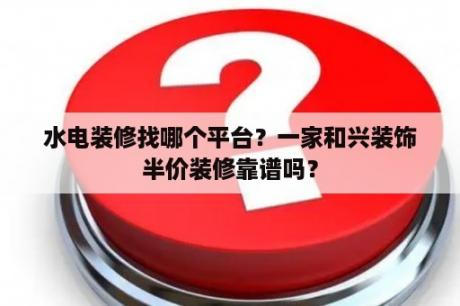 水电装修找哪个平台？一家和兴装饰半价装修靠谱吗？