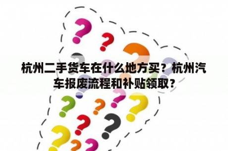 杭州二手货车在什么地方买？杭州汽车报废流程和补贴领取？