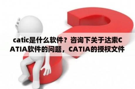 catic是什么软件？咨询下关于达索CATIA软件的问题，CATIA的授权文件是一年一发的，没有这个LIC授权文件就没办法用正版的？