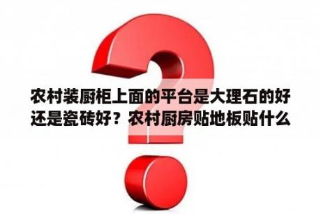 农村装厨柜上面的平台是大理石的好还是瓷砖好？农村厨房贴地板贴什么样的好看？