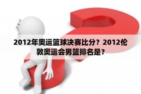 2012年奥运篮球决赛比分？2012伦敦奥运会男篮排名是？