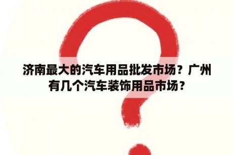 济南最大的汽车用品批发市场？广州有几个汽车装饰用品市场？