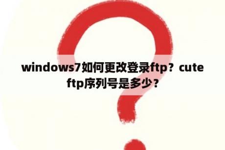 windows7如何更改登录ftp？cuteftp序列号是多少？