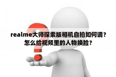 realme大师探索版相机自拍如何调？怎么给视频里的人物换脸？