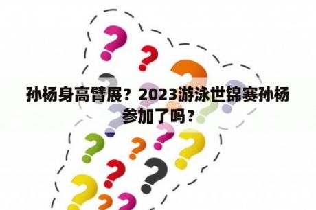 孙杨身高臂展？2023游泳世锦赛孙杨参加了吗？