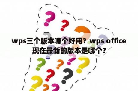 wps三个版本哪个好用？wps office现在最新的版本是哪个？