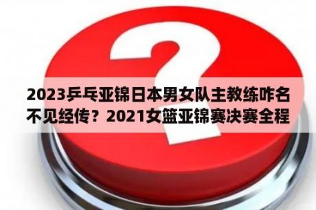 2023乒乓亚锦日本男女队主教练咋名不见经传？2021女篮亚锦赛决赛全程直播？