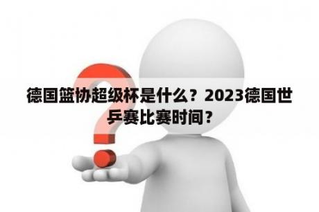 德国篮协超级杯是什么？2023德国世乒赛比赛时间？