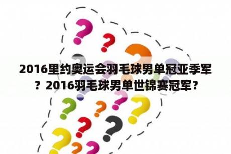 2016里约奥运会羽毛球男单冠亚季军？2016羽毛球男单世锦赛冠军？