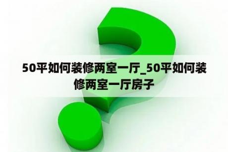 50平如何装修两室一厅_50平如何装修两室一厅房子