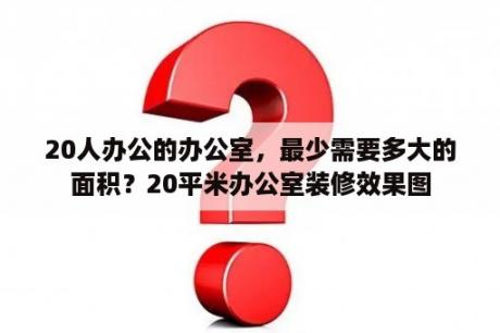 20人办公的办公室，最少需要多大的面积？20平米办公室装修效果图