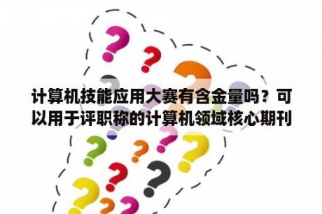 计算机技能应用大赛有含金量吗？可以用于评职称的计算机领域核心期刊有哪些？