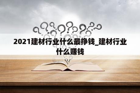 2021建材行业什么最挣钱_建材行业什么赚钱