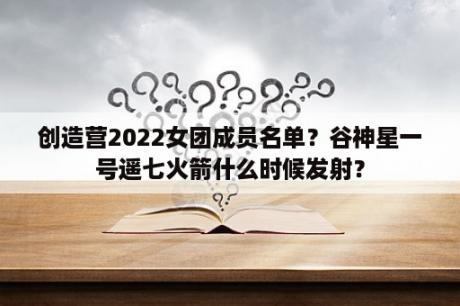 创造营2022女团成员名单？谷神星一号遥七火箭什么时候发射？