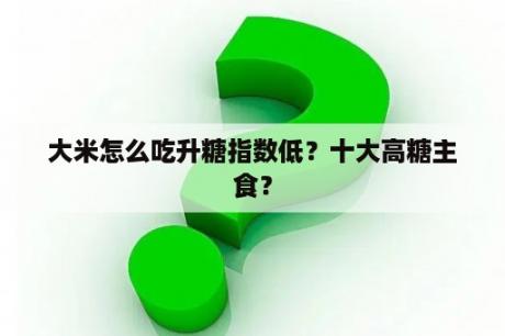 大米怎么吃升糖指数低？十大高糖主食？