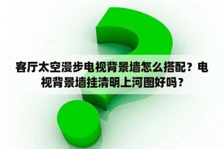 客厅太空漫步电视背景墙怎么搭配？电视背景墙挂清明上河图好吗？