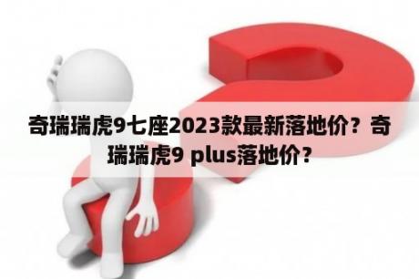 奇瑞瑞虎9七座2023款最新落地价？奇瑞瑞虎9 plus落地价？