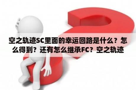 空之轨迹SC里面的幸运回路是什么？怎么得到？还有怎么继承FC？空之轨迹sc 英雄传说空之轨迹sc下载 攻略 修改器 存