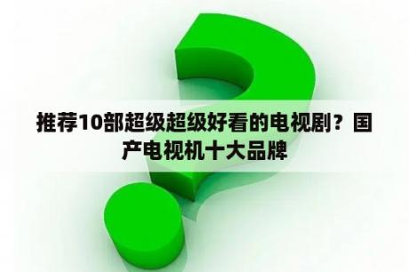 推荐10部超级超级好看的电视剧？国产电视机十大品牌