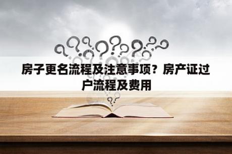 房子更名流程及注意事项？房产证过户流程及费用