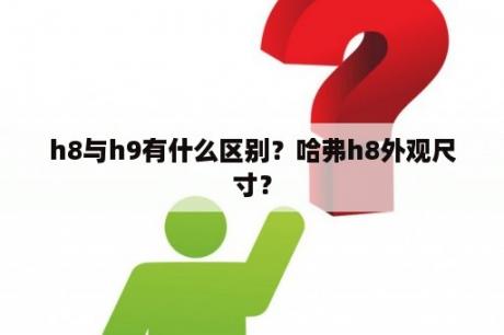 h8与h9有什么区别？哈弗h8外观尺寸？