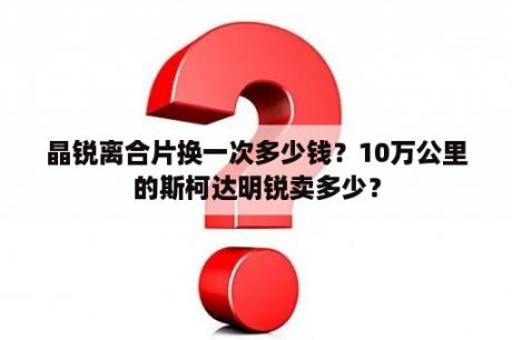 晶锐离合片换一次多少钱？10万公里的斯柯达明锐卖多少？