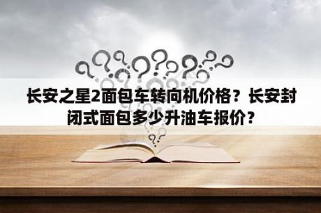 长安之星2面包车转向机价格？长安封闭式面包多少升油车报价？