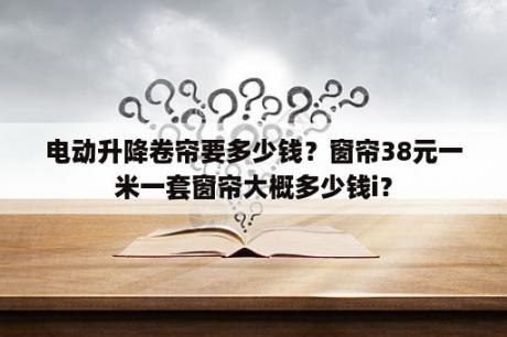 电动升降卷帘要多少钱？窗帘38元一米一套窗帘大概多少钱i？