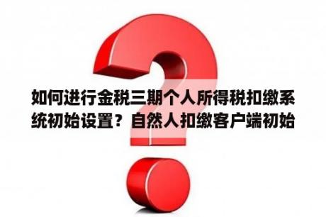 如何进行金税三期个人所得税扣缴系统初始设置？自然人扣缴客户端初始密码？