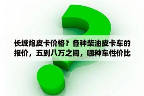 长城炮皮卡价格？各种柴油皮卡车的报价，五到八万之间，哪种车性价比高？