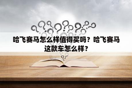 哈飞赛马怎么样值得买吗？哈飞赛马这款车怎么样？