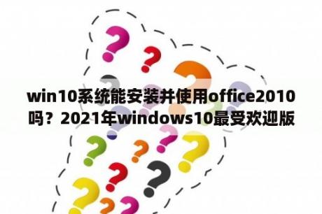 win10系统能安装并使用office2010吗？2021年windows10最受欢迎版本？