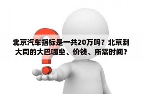 北京汽车指标是一共20万吗？北京到大同的大巴哪坐、价钱、所需时间？