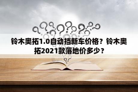 铃木奥拓1.0自动挡新车价格？铃木奥拓2021款落地价多少？