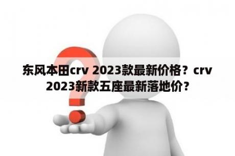 东风本田crv 2023款最新价格？crv2023新款五座最新落地价？