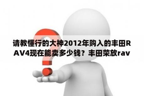 请教懂行的大神2012年购入的丰田RAV4现在能卖多少钱？丰田荣放rav4最新落地价格？