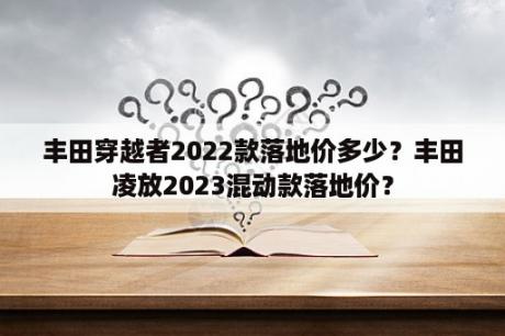 丰田穿越者2022款落地价多少？丰田凌放2023混动款落地价？