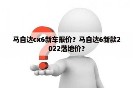 马自达cx6新车报价？马自达6新款2022落地价？