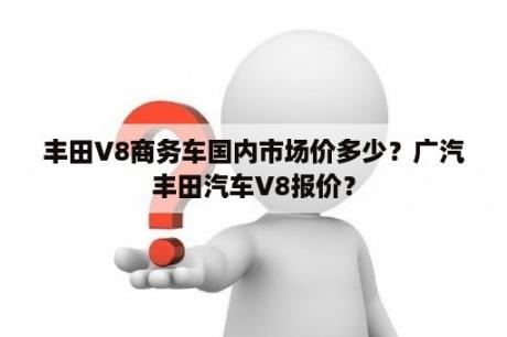 丰田V8商务车国内市场价多少？广汽丰田汽车V8报价？