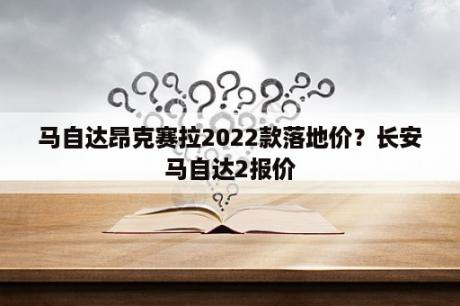 马自达昂克赛拉2022款落地价？长安马自达2报价