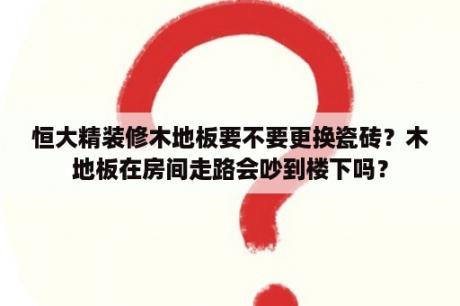 恒大精装修木地板要不要更换瓷砖？木地板在房间走路会吵到楼下吗？