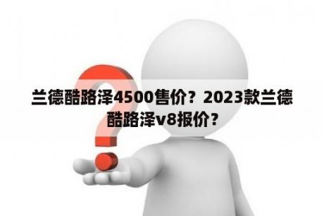 兰德酷路泽4500售价？2023款兰德酷路泽v8报价？