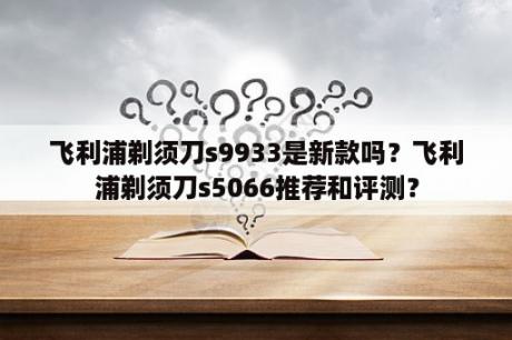 飞利浦剃须刀s9933是新款吗？飞利浦剃须刀s5066推荐和评测？