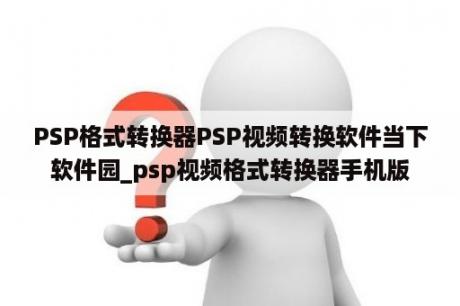 PSP格式转换器PSP视频转换软件当下软件园_psp视频格式转换器手机版