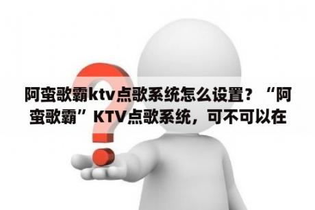 阿蛮歌霸ktv点歌系统怎么设置？“阿蛮歌霸”KTV点歌系统，可不可以在显示器上全屏显示节目画面？