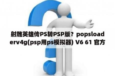 射雕英雄传PS转PSP版？popsloaderv4g(psp用ps模拟器) V6 61 官方版 下载 当下软