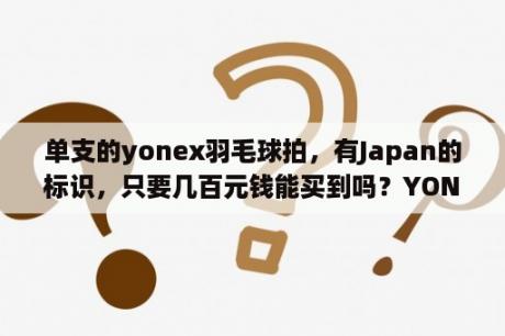 单支的yonex羽毛球拍，有Japan的标识，只要几百元钱能买到吗？YONEX羽毛球拍大约多少钱？