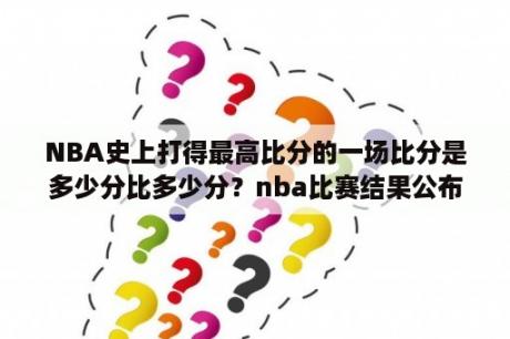 NBA史上打得最高比分的一场比分是多少分比多少分？nba比赛结果公布